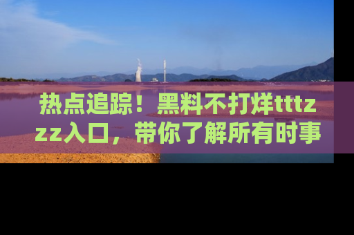 热点追踪!黑料不打烊tttzzz入口,带你了解所有时事动态,赶紧打开网址链接!