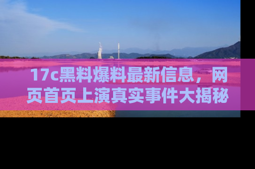 17c黑料爆料最新信息,网页首页上演真实事件大揭秘