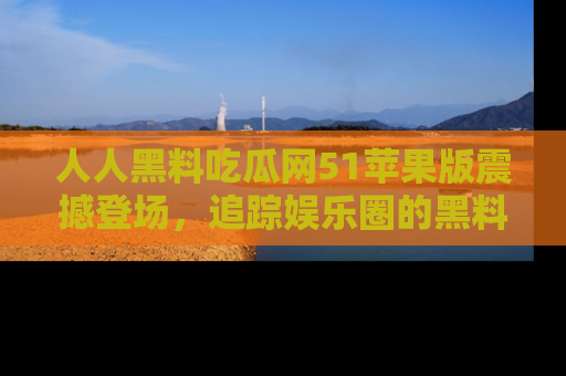 人人黑料吃瓜网51苹果版震撼登场,追踪娱乐圈的黑料与热闻