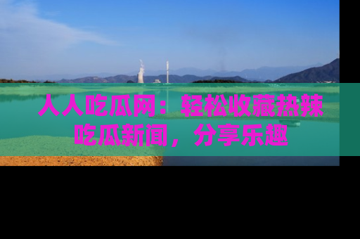 人人吃瓜网:轻松收藏热辣吃瓜新闻,分享乐趣