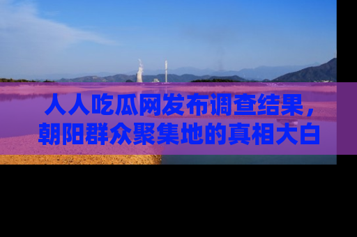 人人吃瓜网发布调查结果,朝阳群众聚集地的真相大白