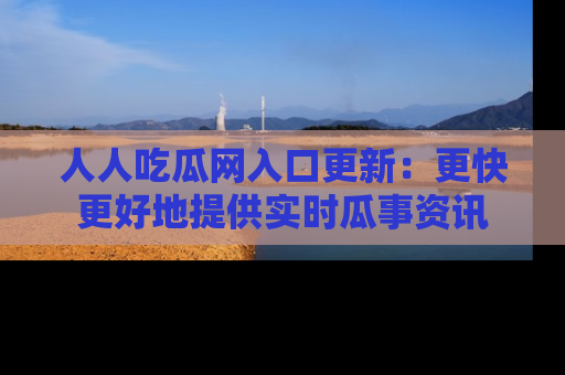 人人吃瓜网入口更新:更快更好地提供实时瓜事资讯