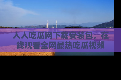人人吃瓜网下载安装包,在线观看全网最热吃瓜视频