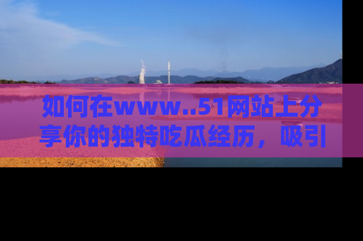 如何在www..51网站上分享你的独特吃瓜经历,吸引更多用户关注
