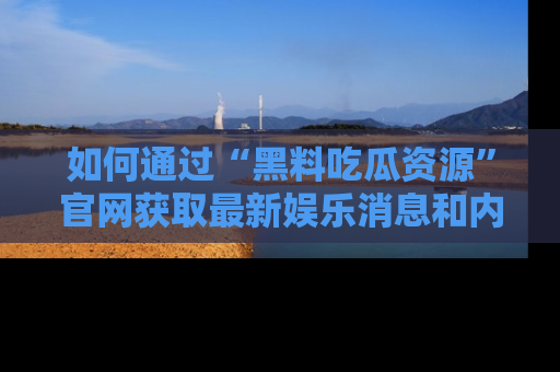 如何通过“黑料吃瓜资源”官网获取最新娱乐消息和内幕爆料