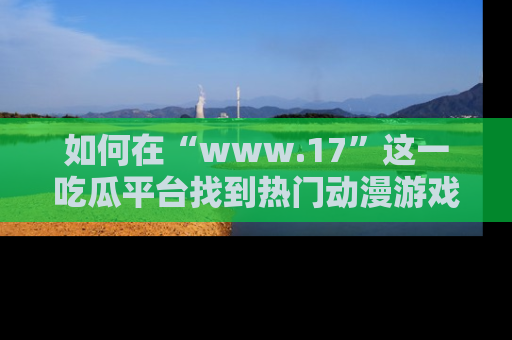 如何在“www.17”这一吃瓜平台找到热门动漫游戏风格的链接?
