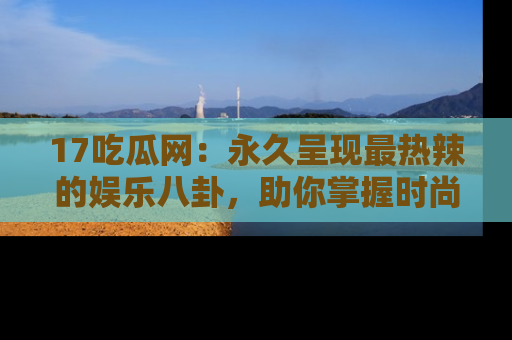 17吃瓜网:永久呈现最热辣的娱乐八卦,助你掌握时尚趋势