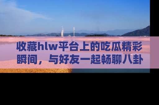 收藏hlw平台上的吃瓜精彩瞬间，与好友一起畅聊八卦趣闻！