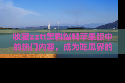 收藏zztt黑料爆料苹果版中的热门内容，成为吃瓜界的资深玩家！