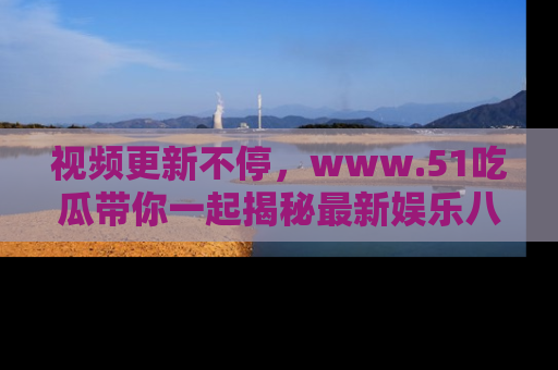 视频更新不停,www.51吃瓜带你一起揭秘最新娱乐八卦,畅享信息盛宴!