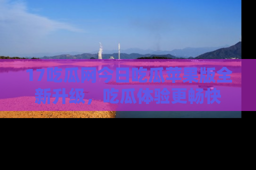 17吃瓜网今日吃瓜苹果版全新升级,吃瓜体验更畅快