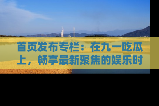 首页发布专栏：在九一吃瓜上，畅享最新聚焦的娱乐时讯