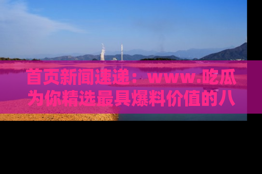 首页新闻速递：www.吃瓜为你精选最具爆料价值的八卦和趣闻！