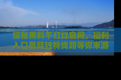 探秘黑料不打烊官网，福利入口蘑菇独特线路等你来游玩！