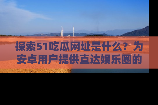 探索51吃瓜网址是什么？为安卓用户提供直达娱乐圈的途径