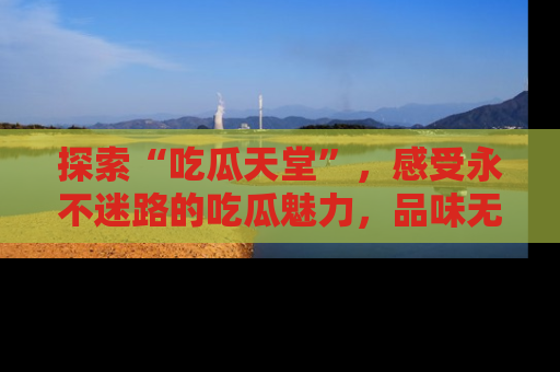 探索“吃瓜天堂”，感受永不迷路的吃瓜魅力，品味无尽的美食！