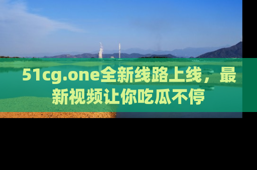 51cg.one全新线路上线,最新视频让你吃瓜不停