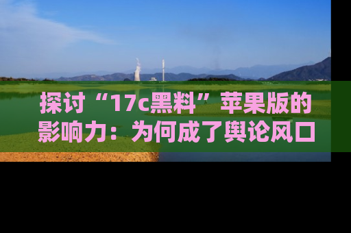 探讨“17c黑料”苹果版的影响力:为何成了舆论风口?