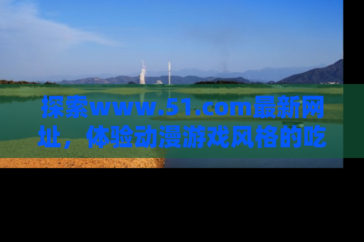 探索www.51.com最新网址，体验动漫游戏风格的吃瓜乐趣！
