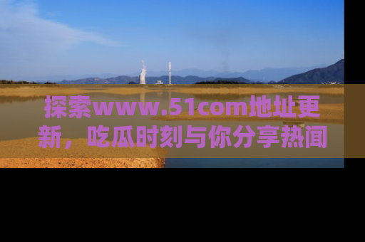 探索www.51com地址更新，吃瓜时刻与你分享热闻