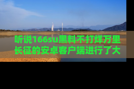 听说166su黑料不打烊万里长征的安卓客户端进行了大更新,八卦内容更加精彩与丰富!