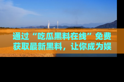 通过“吃瓜黑料在线”免费获取最新黑料,让你成为娱乐圈的内幕专家!