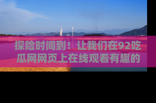 探险时间到!让我们在92吃瓜网网页上在线观看有趣的瓜,好奇的传送门等你来!