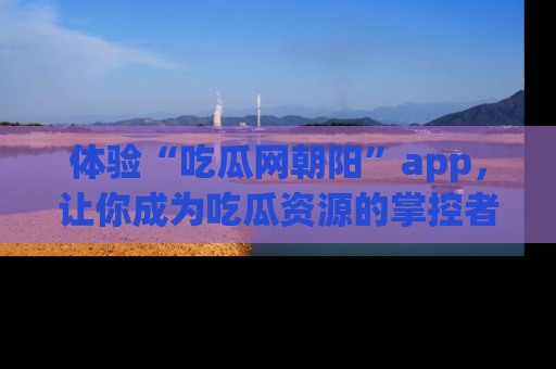 体验“吃瓜网朝阳”app,让你成为吃瓜资源的掌控者,独家资讯尽在掌握!