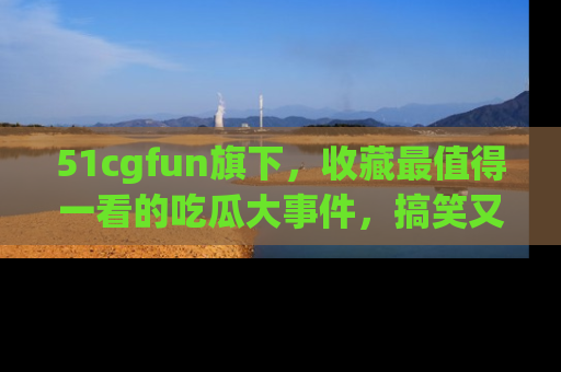 51cgfun旗下,收藏最值得一看的吃瓜大事件,搞笑又精彩!
