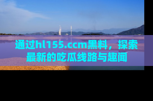 通过hl155.ccm黑料，探索最新的吃瓜线路与趣闻