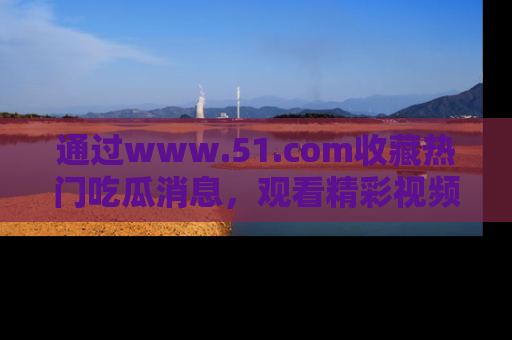 通过www.51.com收藏热门吃瓜消息，观看精彩视频与段子！