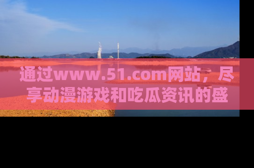 通过www.51.com网站，尽享动漫游戏和吃瓜资讯的盛宴！