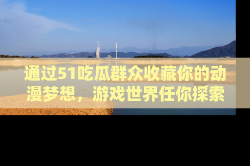 通过51吃瓜群众收藏你的动漫梦想，游戏世界任你探索