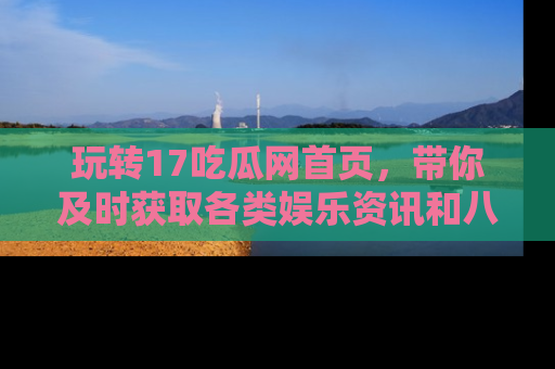 玩转17吃瓜网首页，带你及时获取各类娱乐资讯和八卦故事！