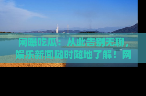 网曝吃瓜：从此告别无聊，娱乐新闻随时随地了解！网址：www.wangbaoegua.com
