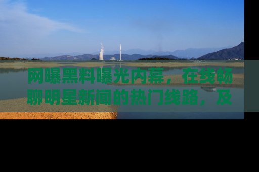 网曝黑料曝光内幕，在线畅聊明星新闻的热门线路，及时掌握最新消息！
