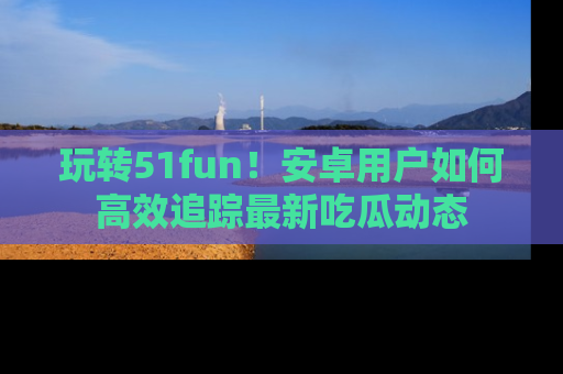玩转51fun！安卓用户如何高效追踪最新吃瓜动态