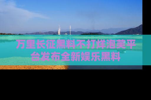 万里长征黑料不打烊泡芙平台发布全新娱乐黑料