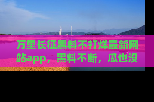 万里长征黑料不打烊最新网站app，黑料不断，瓜也没断，真香！