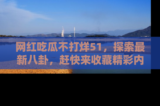 网红吃瓜不打烊51，探索最新八卦，赶快来收藏精彩内容！