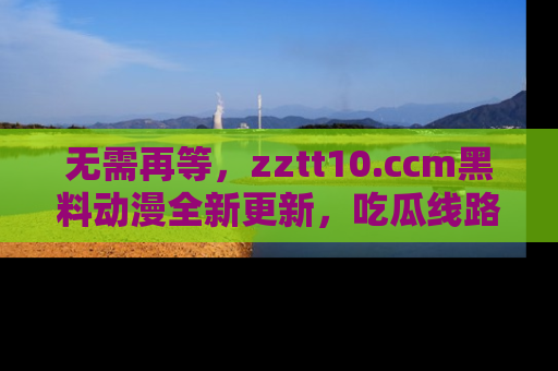 无需再等，zztt10.ccm黑料动漫全新更新，吃瓜线路佛系推荐！