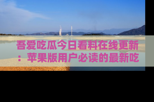 吾爱吃瓜今日看料在线更新：苹果版用户必读的最新吃瓜技巧