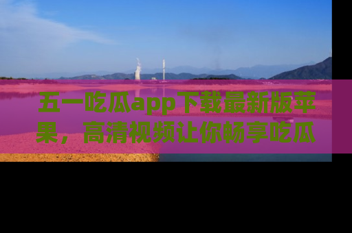 五一吃瓜app下载最新版苹果，高清视频让你畅享吃瓜乐趣