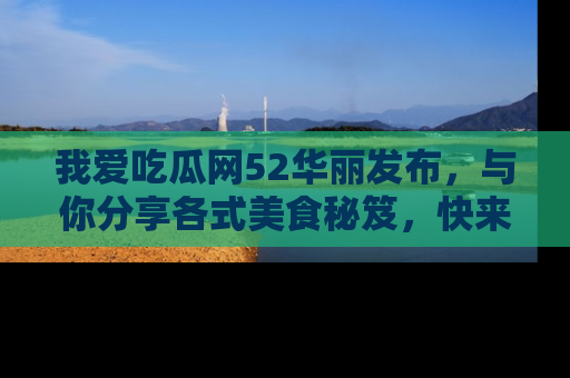 我爱吃瓜网52华丽发布，与你分享各式美食秘笈，快来加入我们的吃瓜大家庭！