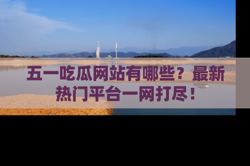 五一吃瓜网站有哪些？最新热门平台一网打尽！