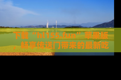下载“hl155.fun”苹果版，畅享传送门带来的最新吃瓜资讯