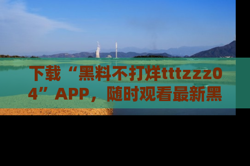 下载“黑料不打烊tttzzz04”APP，随时观看最新黑料不打烊tttzzz04在线！