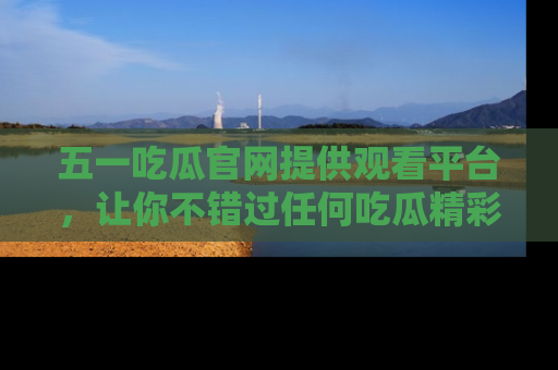 五一吃瓜官网提供观看平台，让你不错过任何吃瓜精彩瞬间