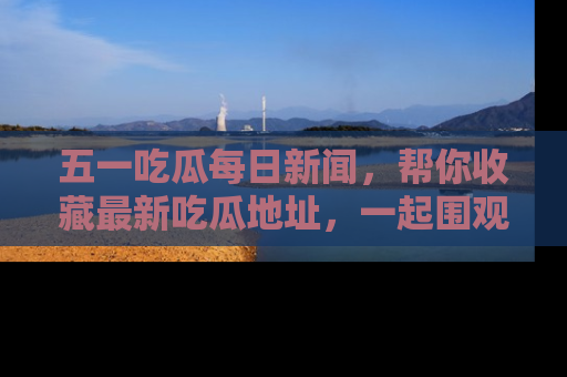 五一吃瓜每日新闻，帮你收藏最新吃瓜地址，一起围观吧！