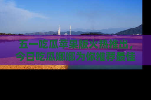五一吃瓜苹果版火热推出，今日吃瓜娜娜为你推荐最佳美食！